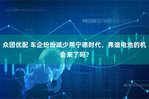 众团优配 车企纷纷减少用宁德时代，弗迪电池的机会来了吗？
