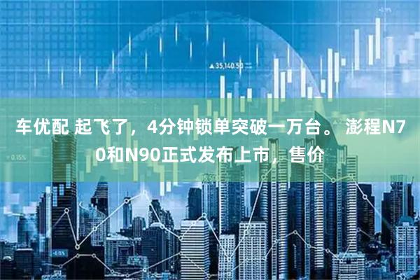 车优配 起飞了，4分钟锁单突破一万台。 澎程N70和N90正式发布上市，售价