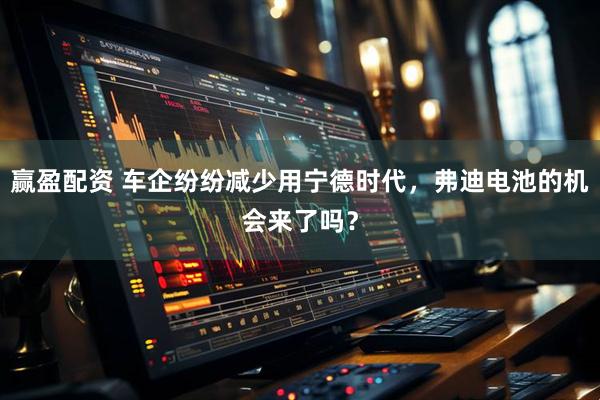 赢盈配资 车企纷纷减少用宁德时代，弗迪电池的机会来了吗？