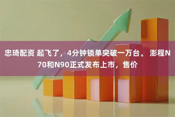 忠琦配资 起飞了，4分钟锁单突破一万台。 澎程N70和N90正式发布上市，售价