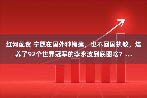 红河配资 宁愿在国外种榴莲，也不回国执教，培养了92个世界冠军的李永波到底图啥？…