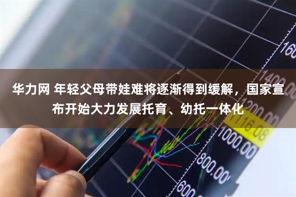 华力网 年轻父母带娃难将逐渐得到缓解，国家宣布开始大力发展托育、幼托一体化