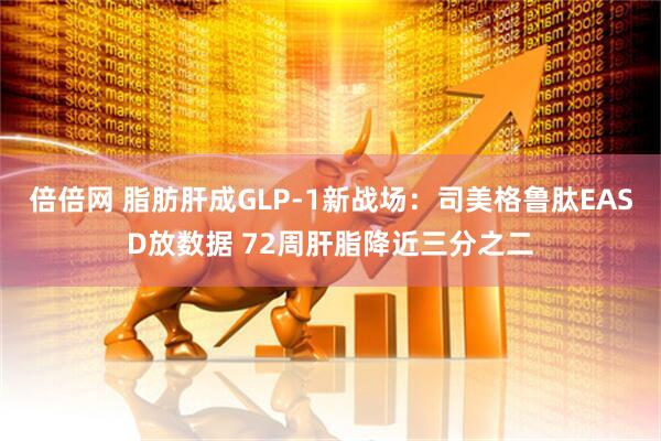 倍倍网 脂肪肝成GLP-1新战场：司美格鲁肽EASD放数据 72周肝脂降近三分之二