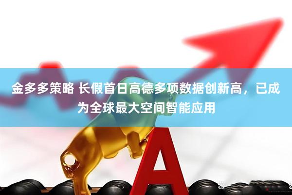 金多多策略 长假首日高德多项数据创新高,已成为全球最大空间智能应用