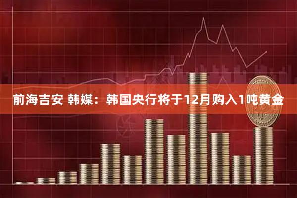 前海吉安 韩媒：韩国央行将于12月购入1吨黄金
