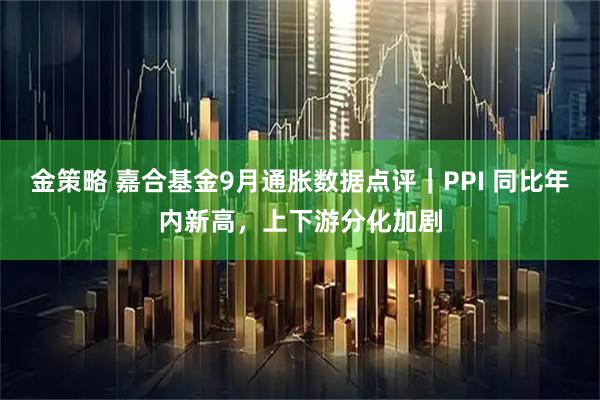 金策略 嘉合基金9月通胀数据点评｜PPI 同比年内新高，上下游分化加剧