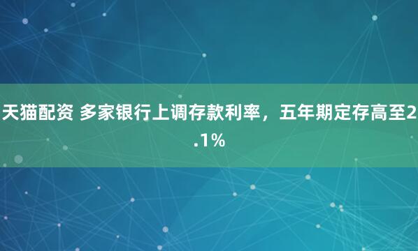 天猫配资 多家银行上调存款利率，五年期定存高至2.1%