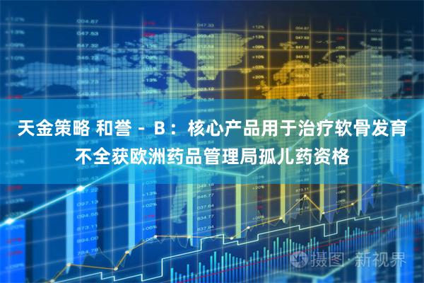 天金策略 和誉－Ｂ：核心产品用于治疗软骨发育不全获欧洲药品管理局孤儿药资格