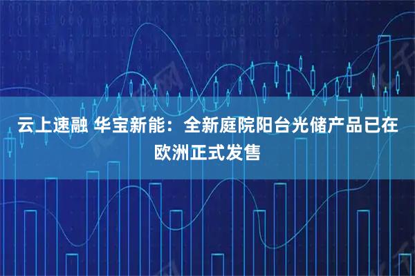 云上速融 华宝新能：全新庭院阳台光储产品已在欧洲正式发售