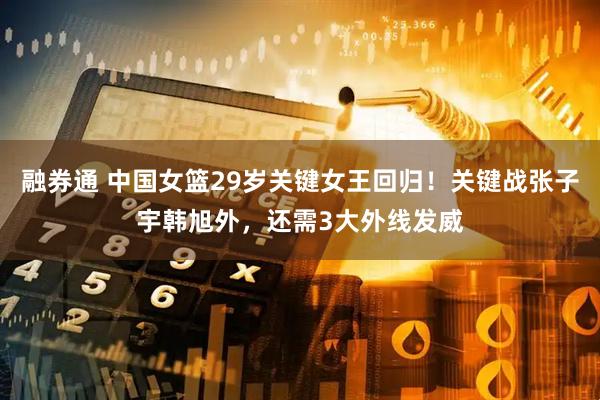 融券通 中国女篮29岁关键女王回归！关键战张子宇韩旭外，还需3大外线发威