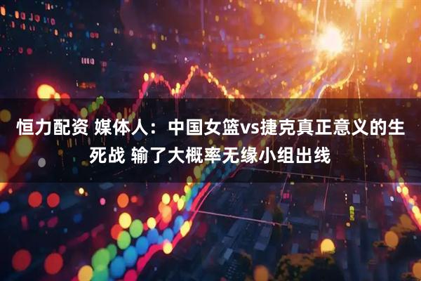 恒力配资 媒体人：中国女篮vs捷克真正意义的生死战 输了大概率无缘小组出线