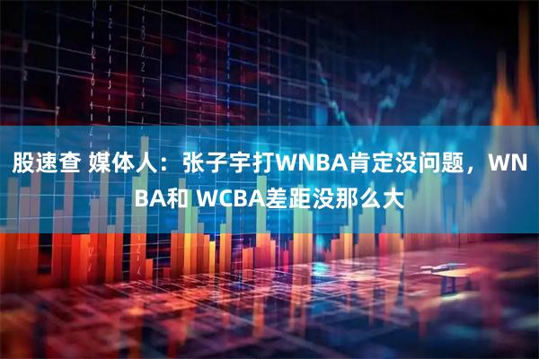 股速查 媒体人：张子宇打WNBA肯定没问题，WNBA和 WCBA差距没那么大