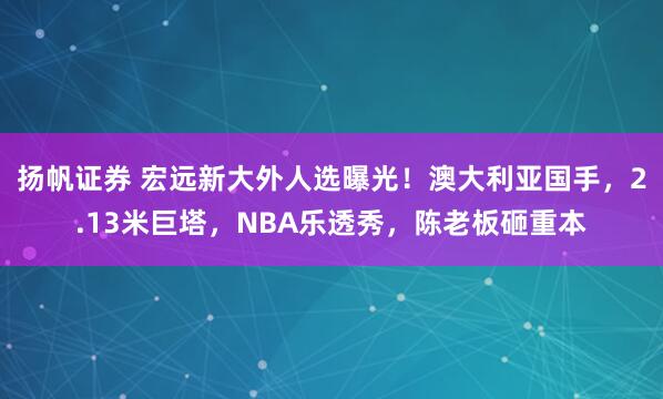 扬帆证券 宏远新大外人选曝光！澳大利亚国手，2.13米巨塔，NBA乐透秀，陈老板砸重本