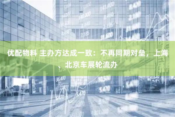 优配物料 主办方达成一致：不再同期对垒，上海、北京车展轮流办