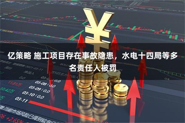 亿策略 施工项目存在事故隐患，水电十四局等多名责任人被罚