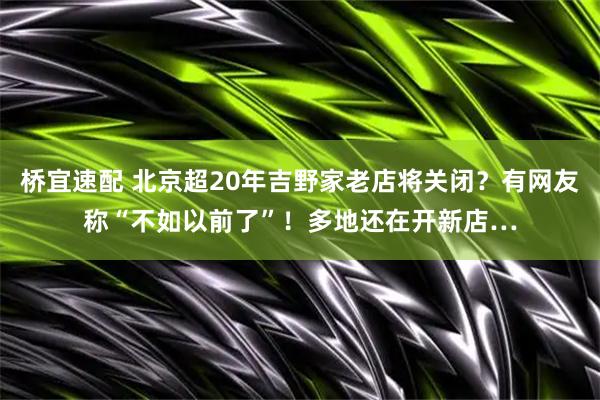 桥宜速配 北京超20年吉野家老店将关闭？有网友称“不如以前了”！多地还在开新店…