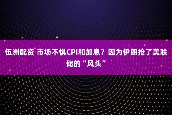 伍洲配资 市场不惧CPI和加息？因为伊朗抢了美联储的“风头”