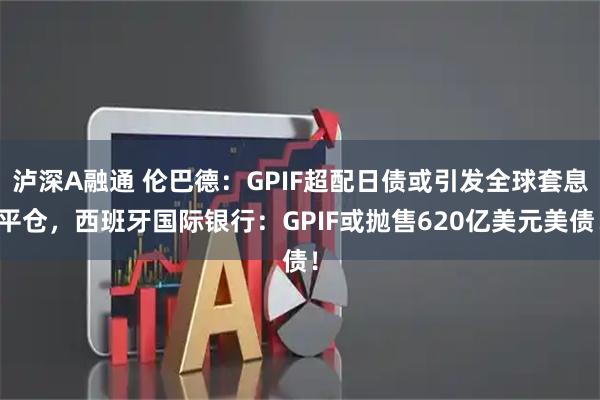 泸深A融通 伦巴德：GPIF超配日债或引发全球套息平仓，西班牙国际银行：GPIF或抛售620亿美元美债！
