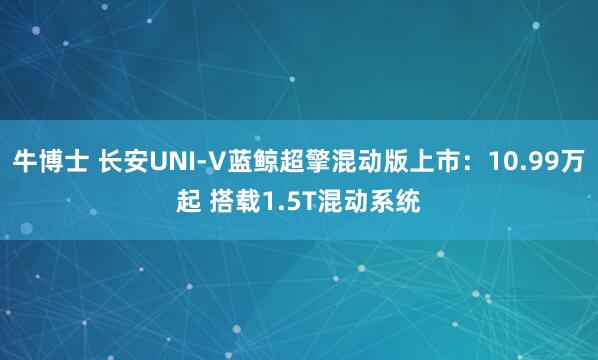 牛博士 长安UNI-V蓝鲸超擎混动版上市：10.99万起 搭载1.5T混动系统