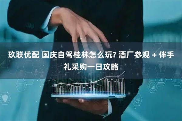 玖联优配 国庆自驾桂林怎么玩? 酒厂参观 + 伴手礼采购一日攻略
