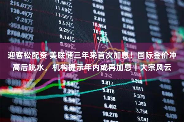迎客松配资 美联储三年来首次加息!国际金价冲高后跳水,机构提示年内或再加息|大宗风云
